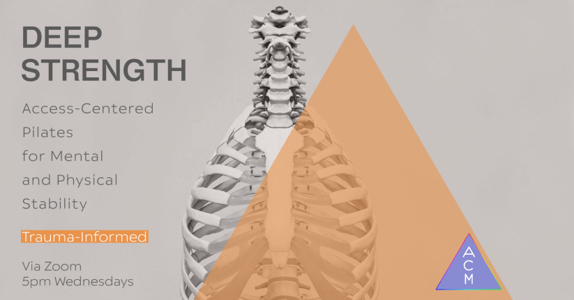 Image description: a beige background with the image of a white skeleton underneath a translucent pink triangle. Over the triangle is the ACM logo, a purple triangle with rainbow outline and vertical white letters spelling “ACM”. Dark brown letters in all capital letters spell, “deep strength.” Below that is dark brown text that says, “Access-Centered Pilates for mental and physical stability,” and at the very bottom left says, “via zoom 5 PM Wednesdays”. Above that is a pink color black with white writing that says, “trauma – informed”