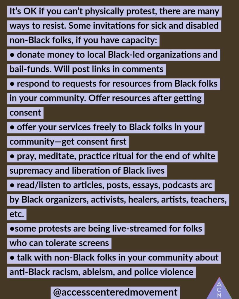 Image of an ACM protest offering with test that reads, "It’s OK if you can’t physically protest, there are many ways to resist. Some invitations for sick and disabled non-Black folks, if you have capacity:
• donate money to local Black-led organizations and bail-funds. Will post links in comments
• respond to requests for resources from Black folks in your community. Offer resources after getting consent
• offer your services freely to Black folks in your community—get consent first
• pray, meditate, practice ritual for the end of white supremacy and liberation of Black lives
• read/listen to articles, posts, essays, podcasts arc by Black organizers, activists, healers, artists, teachers, etc.
•some protests are being live-streamed for folks who can tolerate screens
• talk with non-Black folks in your community about anti-Black racism, ableism, and police violence"